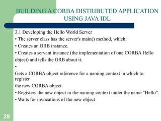 29
BUILDING A CORBA DISTRIBUTED APPLICATION
USING JAVA IDL
3.1 Developing the Hello World Server
• The server class has the server's main() method, which:
• Creates an ORB instance.
• Creates a servant instance (the implementation of one CORBA Hello
object) and tells the ORB about it.
•
Gets a CORBA object reference for a naming context in which to
register
the new CORBA object.
• Registers the new object in the naming context under the name "Hello“.
• Waits for invocations of the new object
 