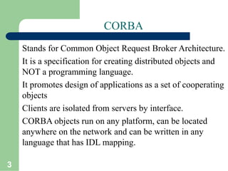 3
CORBA
Stands for Common Object Request Broker Architecture.
It is a specification for creating distributed objects and
NOT a programming language.
It promotes design of applications as a set of cooperating
objects
Clients are isolated from servers by interface.
CORBA objects run on any platform, can be located
anywhere on the network and can be written in any
language that has IDL mapping.
 