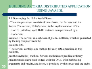 30
BUILDING A CORBA DISTRIBUTED APPLICATION
USING JAVA IDL
3.1 Developing the Hello World Server:
• The example server consists of two classes, the Servant and the
Server. The servant, HelloServant, is the implementation of the
Hello IDL interface; each Hello instance is implemented by a
HelloServant
instance. The servant is a subclass of_HelloImplBase, which is generated
by the idlj compiler from the
example IDL.
• The servant contains one method for each IDL operation, in this
example,
just the sayHello() method. Servant methods are just like ordinary
Java methods; extra code to deal with the ORB, with marshaling
arguments and results, and so on, is provided by the server and the stubs.
 