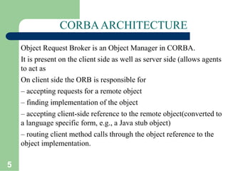 5
CORBAARCHITECTURE
Object Request Broker is an Object Manager in CORBA.
It is present on the client side as well as server side (allows agents
to act as
On client side the ORB is responsible for
– accepting requests for a remote object
– finding implementation of the object
– accepting client-side reference to the remote object(converted to
a language specific form, e.g., a Java stub object)
– routing client method calls through the object reference to the
object implementation.
 