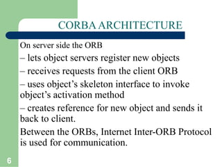 6
CORBAARCHITECTURE
On server side the ORB
– lets object servers register new objects
– receives requests from the client ORB
– uses object’s skeleton interface to invoke
object’s activation method
– creates reference for new object and sends it
back to client.
Between the ORBs, Internet Inter-ORB Protocol
is used for communication.
 