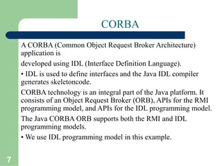 7
CORBA
A CORBA (Common Object Request Broker Architecture)
application is
developed using IDL (Interface Definition Language).
• IDL is used to define interfaces and the Java IDL compiler
generates skeletoncode.
CORBA technology is an integral part of the Java platform. It
consists of an Object Request Broker (ORB), APIs for the RMI
programming model, and APIs for the IDL programming model.
The Java CORBA ORB supports both the RMI and IDL
programming models.
• We use IDL programming model in this example.
 