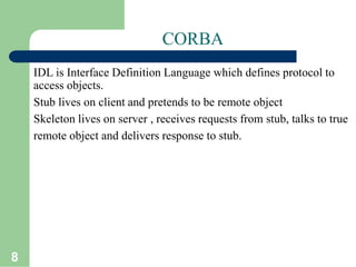 8
CORBA
IDL is Interface Definition Language which defines protocol to
access objects.
Stub lives on client and pretends to be remote object
Skeleton lives on server , receives requests from stub, talks to true
remote object and delivers response to stub.
 