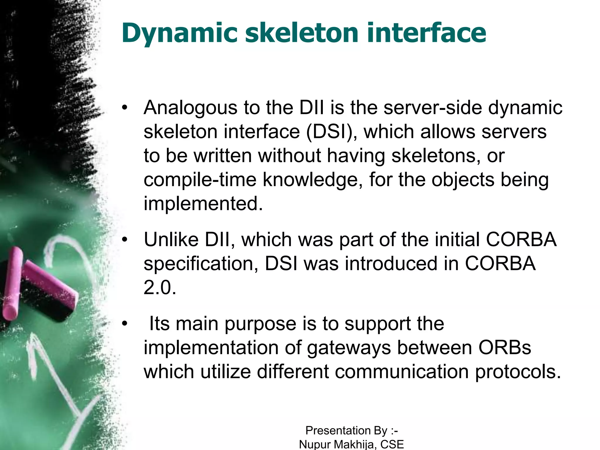Dynamic skeleton interface

• Analogous to the DII is the server-side dynamic
  skeleton interface (DSI), which allows servers
  to be written without having skeletons, or
  compile-time knowledge, for the objects being
  implemented.
• Unlike DII, which was part of the initial CORBA
  specification, DSI was introduced in CORBA
  2.0.
•    Its main purpose is to support the
    implementation of gateways between ORBs
    which utilize different communication protocols.

                      Presentation By :-
                     Nupur Makhija, CSE
 