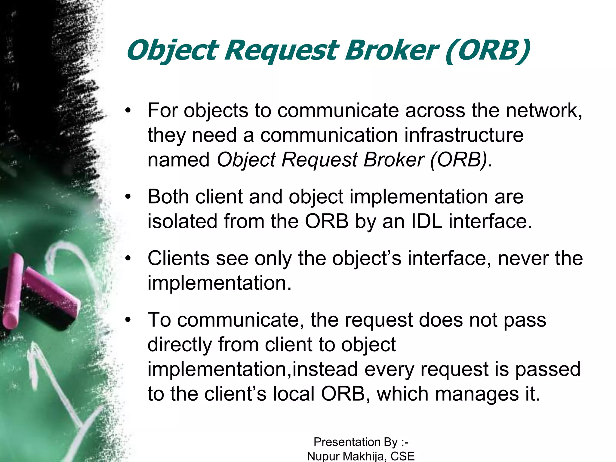 Object Request Broker (ORB)
• For objects to communicate across the network,
  they need a communication infrastructure
  named Object Request Broker (ORB).
• Both client and object implementation are
  isolated from the ORB by an IDL interface.
• Clients see only the object’s interface, never the
  implementation.
• To communicate, the request does not pass
  directly from client to object
  implementation,instead every request is passed
  to the client’s local ORB, which manages it.

                     Presentation By :-
                    Nupur Makhija, CSE
 