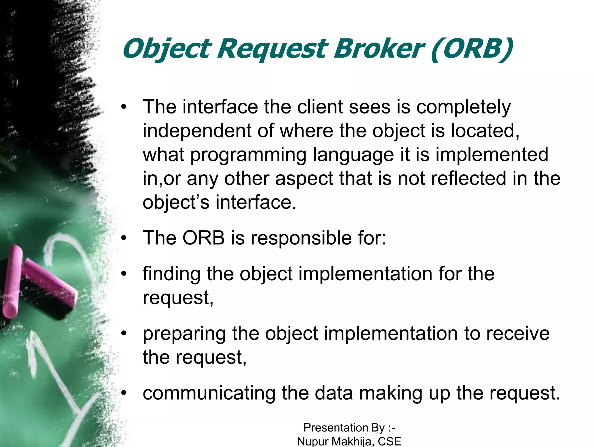 Object Request Broker (ORB)
• The interface the client sees is completely
  independent of where the object is located,
  what programming language it is implemented
  in,or any other aspect that is not reflected in the
  object’s interface.
• The ORB is responsible for:
• finding the object implementation for the
  request,
• preparing the object implementation to receive
  the request,
• communicating the data making up the request.
                      Presentation By :-
                     Nupur Makhija, CSE
 