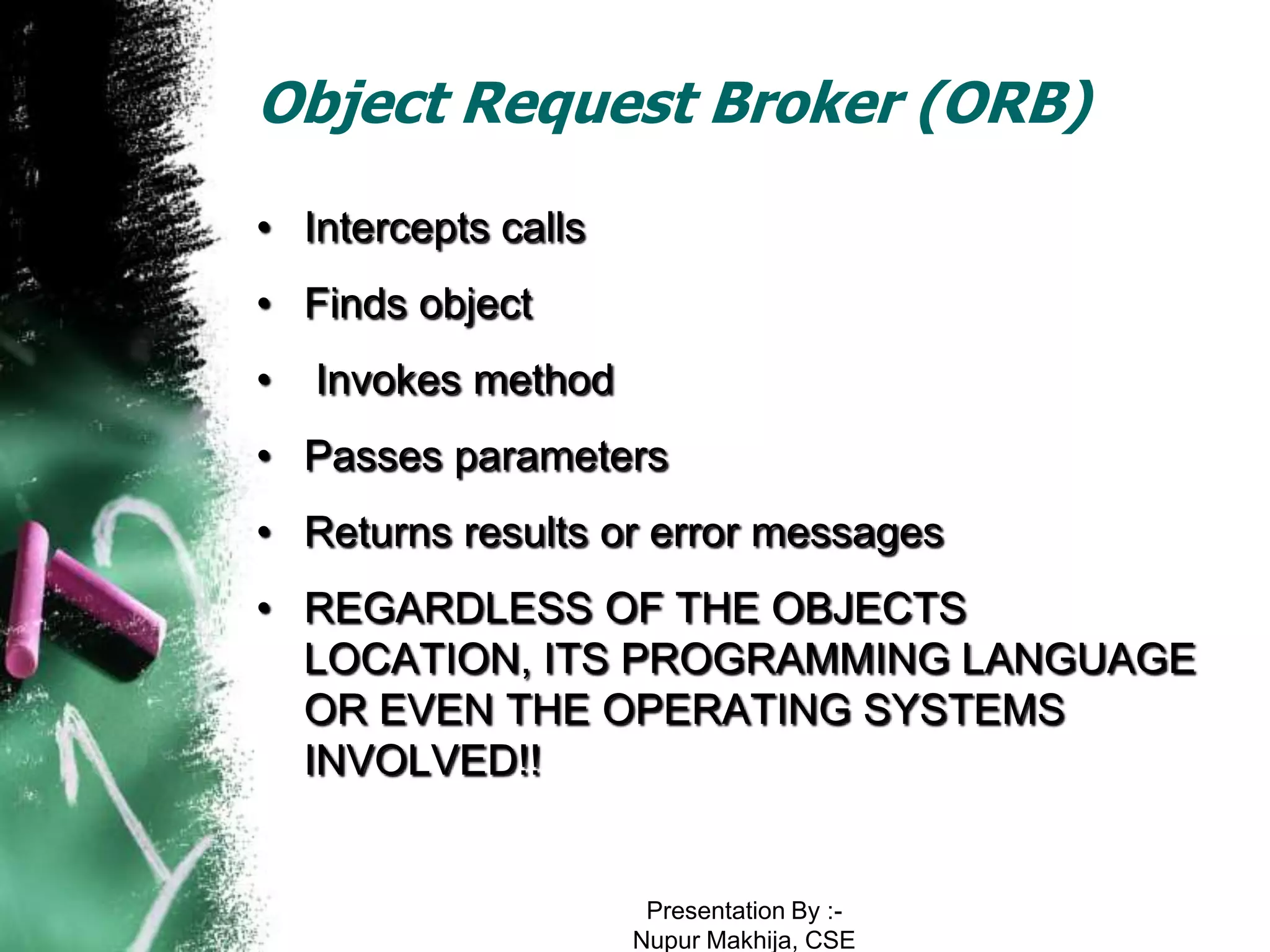 Object Request Broker (ORB)
• Intercepts calls
• Finds object
•   Invokes method
• Passes parameters
• Returns results or error messages
• REGARDLESS OF THE OBJECTS
  LOCATION, ITS PROGRAMMING LANGUAGE
  OR EVEN THE OPERATING SYSTEMS
  INVOLVED!!


                      Presentation By :-
                     Nupur Makhija, CSE
 