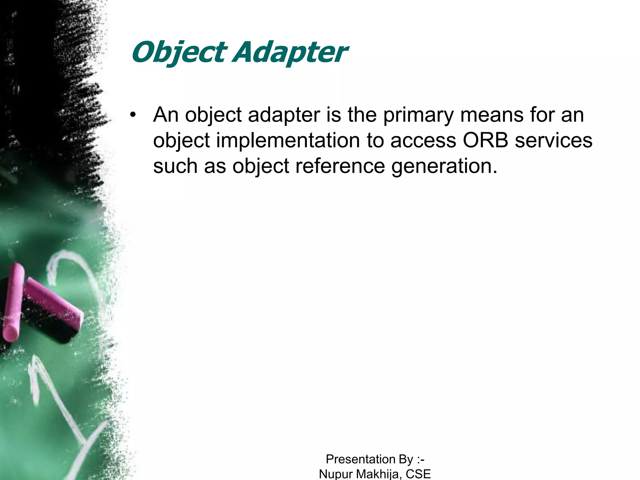 Object Adapter
• An object adapter is the primary means for an
  object implementation to access ORB services
  such as object reference generation.




                    Presentation By :-
                   Nupur Makhija, CSE
 