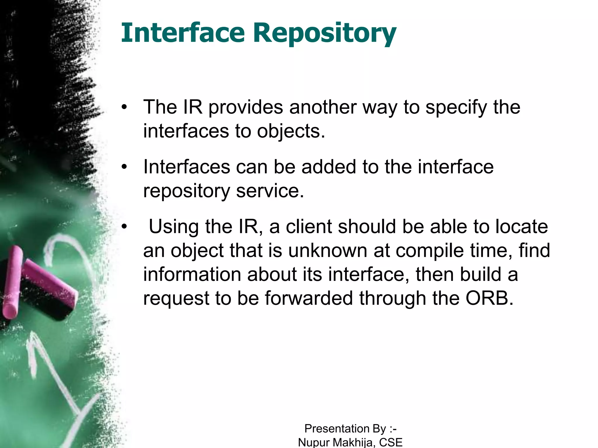 Interface Repository

• The IR provides another way to specify the
  interfaces to objects.
• Interfaces can be added to the interface
  repository service.
•    Using the IR, a client should be able to locate
    an object that is unknown at compile time, find
    information about its interface, then build a
    request to be forwarded through the ORB.




                       Presentation By :-
                      Nupur Makhija, CSE
 