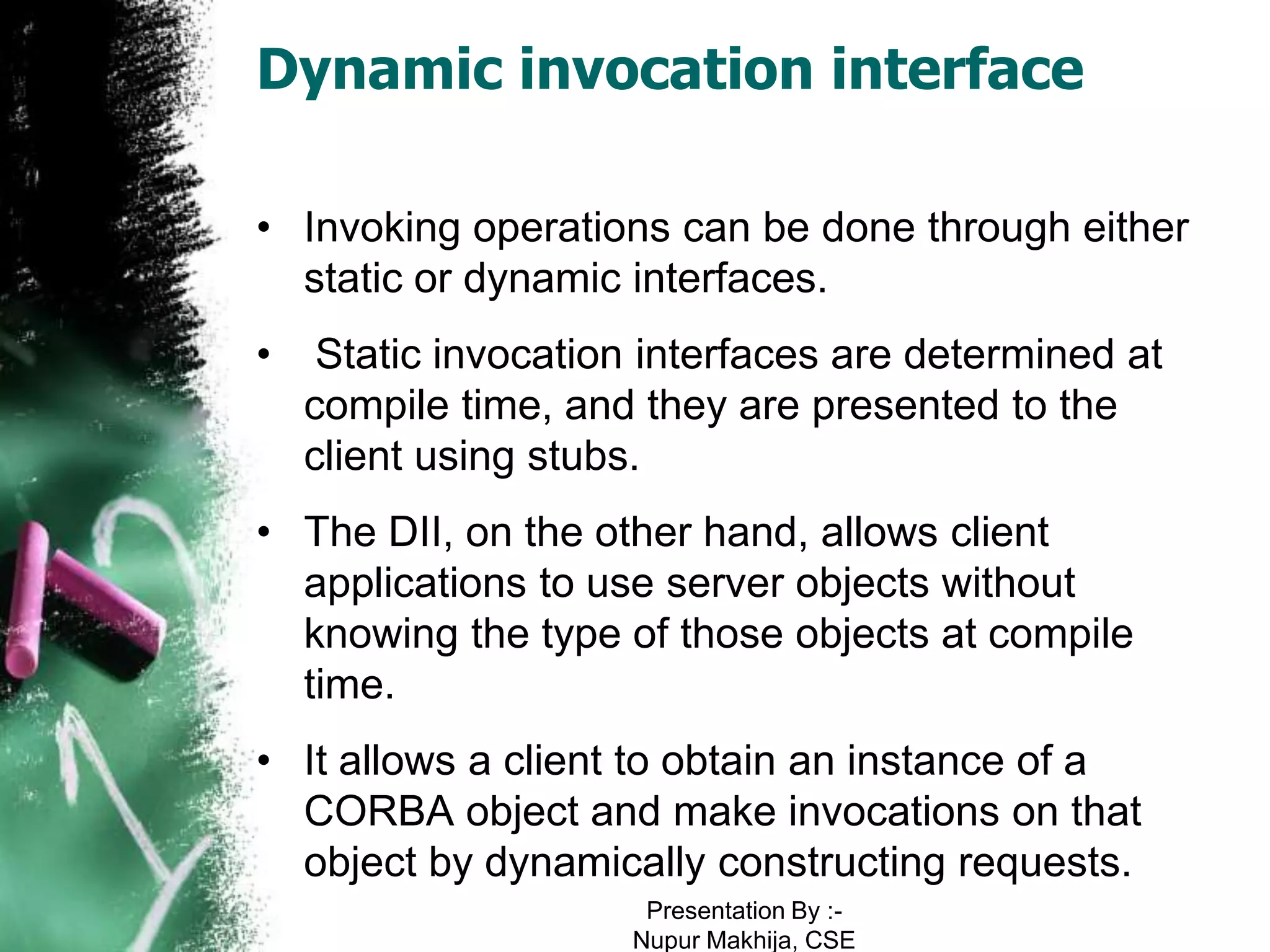 Dynamic invocation interface

• Invoking operations can be done through either
  static or dynamic interfaces.
•    Static invocation interfaces are determined at
    compile time, and they are presented to the
    client using stubs.
• The DII, on the other hand, allows client
  applications to use server objects without
  knowing the type of those objects at compile
  time.
• It allows a client to obtain an instance of a
  CORBA object and make invocations on that
  object by dynamically constructing requests.
                      Presentation By :-
                     Nupur Makhija, CSE
 
