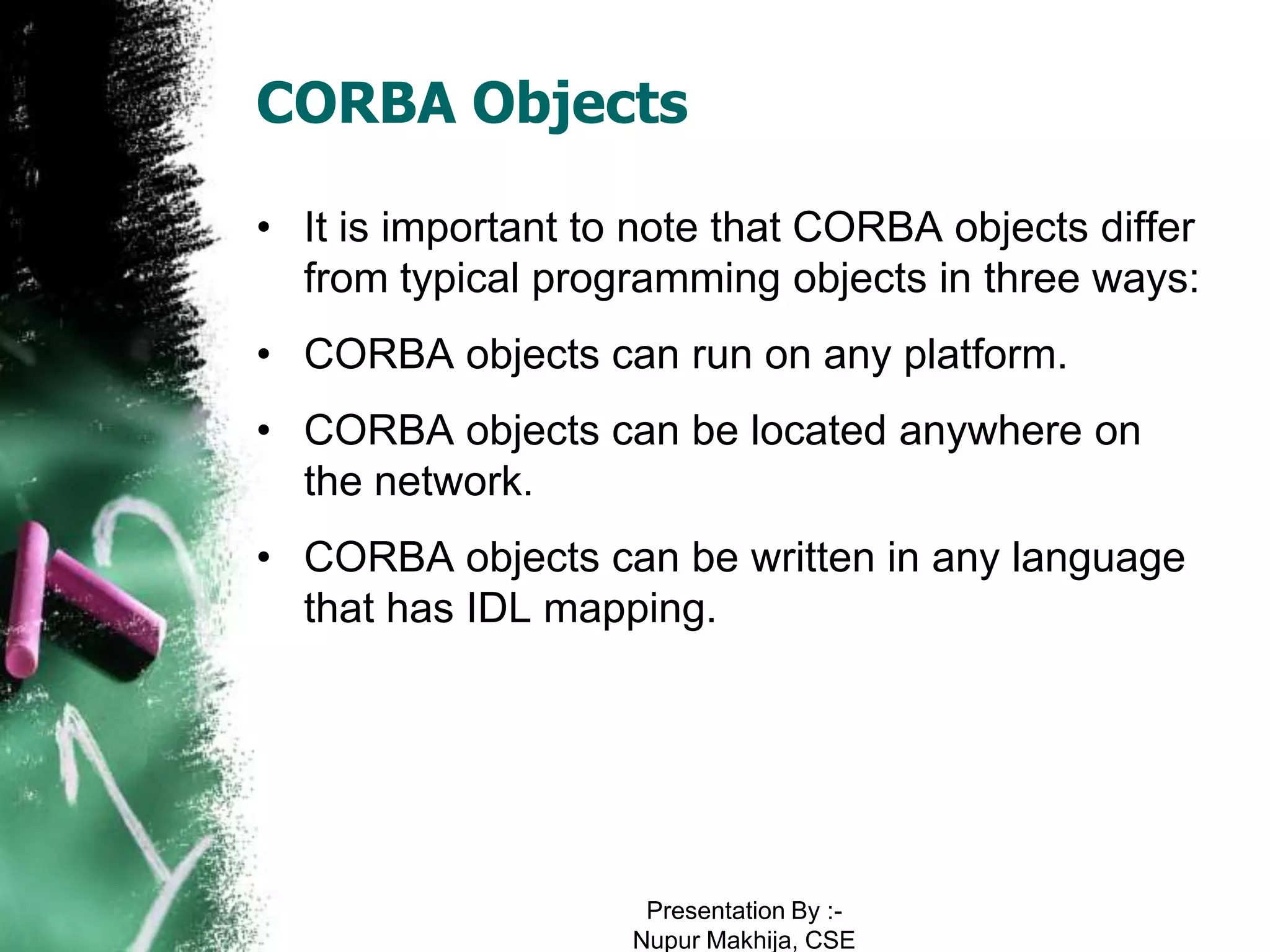 CORBA Objects

• It is important to note that CORBA objects differ
  from typical programming objects in three ways:
• CORBA objects can run on any platform.
• CORBA objects can be located anywhere on
  the network.
• CORBA objects can be written in any language
  that has IDL mapping.




                     Presentation By :-
                    Nupur Makhija, CSE
 