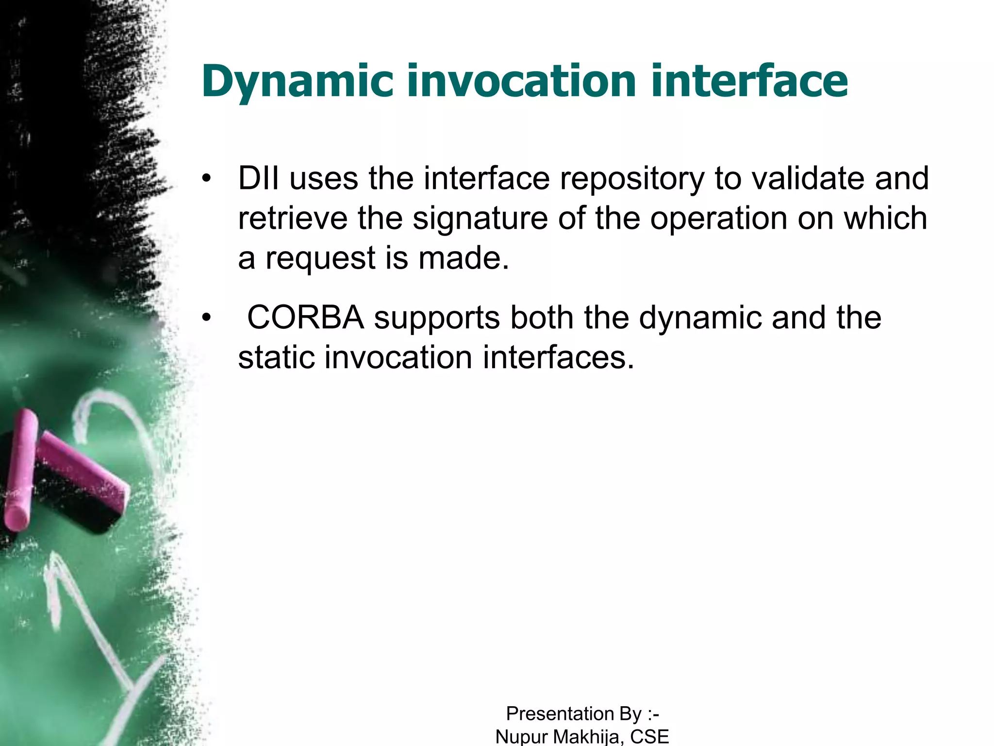 Dynamic invocation interface

• DII uses the interface repository to validate and
  retrieve the signature of the operation on which
  a request is made.
•    CORBA supports both the dynamic and the
    static invocation interfaces.




                     Presentation By :-
                    Nupur Makhija, CSE
 