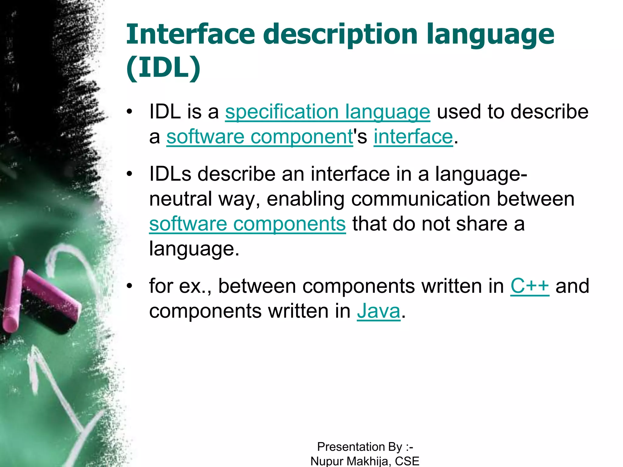 Interface description language
(IDL)
• IDL is a specification language used to describe
  a software component's interface.
• IDLs describe an interface in a language-
  neutral way, enabling communication between
  software components that do not share a
  language.
• for ex., between components written in C++ and
  components written in Java.




                    Presentation By :-
                   Nupur Makhija, CSE
 