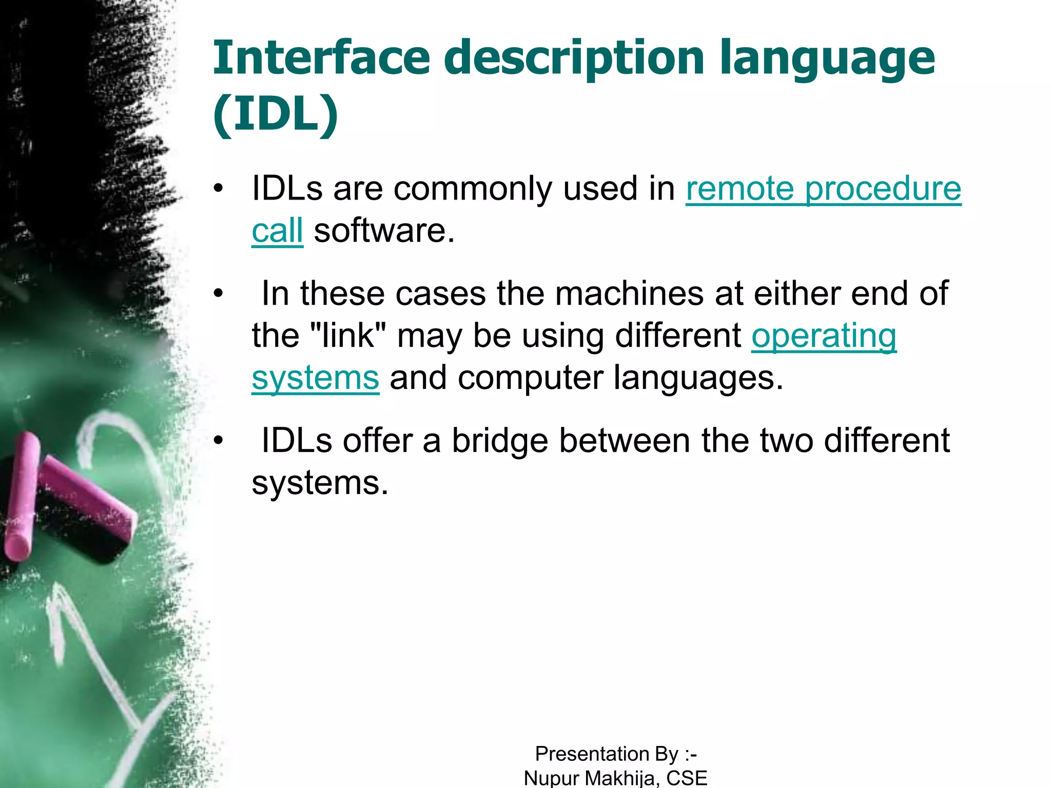 Interface description language
(IDL)
• IDLs are commonly used in remote procedure
  call software.
•    In these cases the machines at either end of
    the "link" may be using different operating
    systems and computer languages.
•    IDLs offer a bridge between the two different
    systems.




                      Presentation By :-
                     Nupur Makhija, CSE
 
