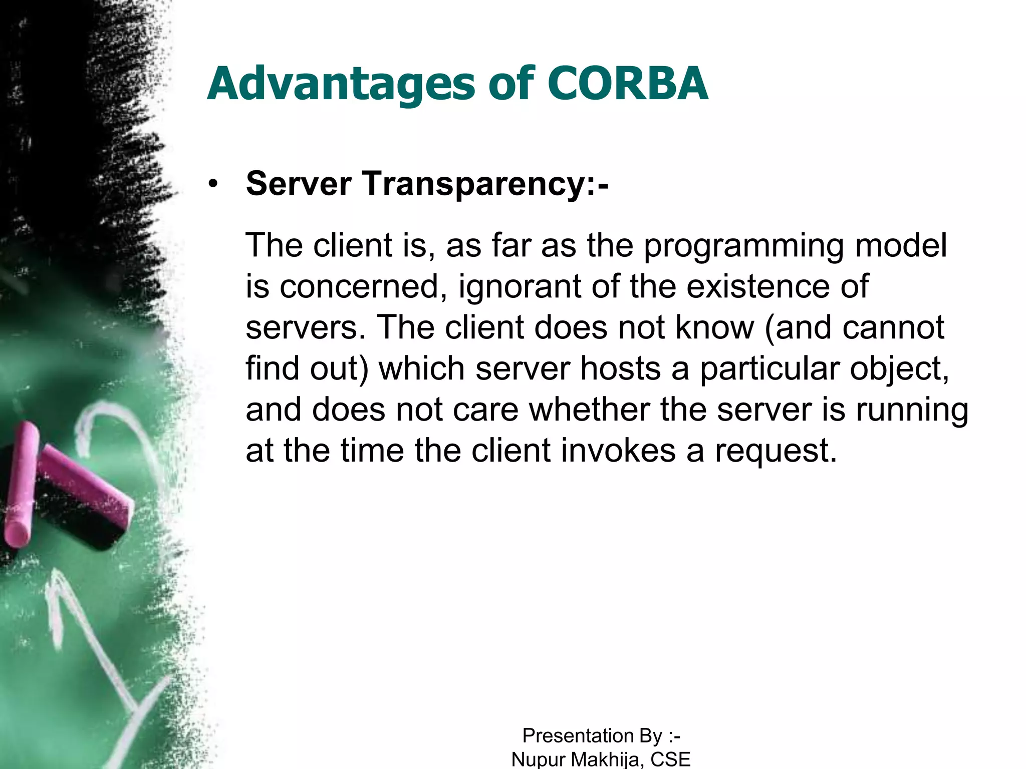 Advantages of CORBA

• Server Transparency:-
  The client is, as far as the programming model
  is concerned, ignorant of the existence of
  servers. The client does not know (and cannot
  find out) which server hosts a particular object,
  and does not care whether the server is running
  at the time the client invokes a request.




                     Presentation By :-
                    Nupur Makhija, CSE
 