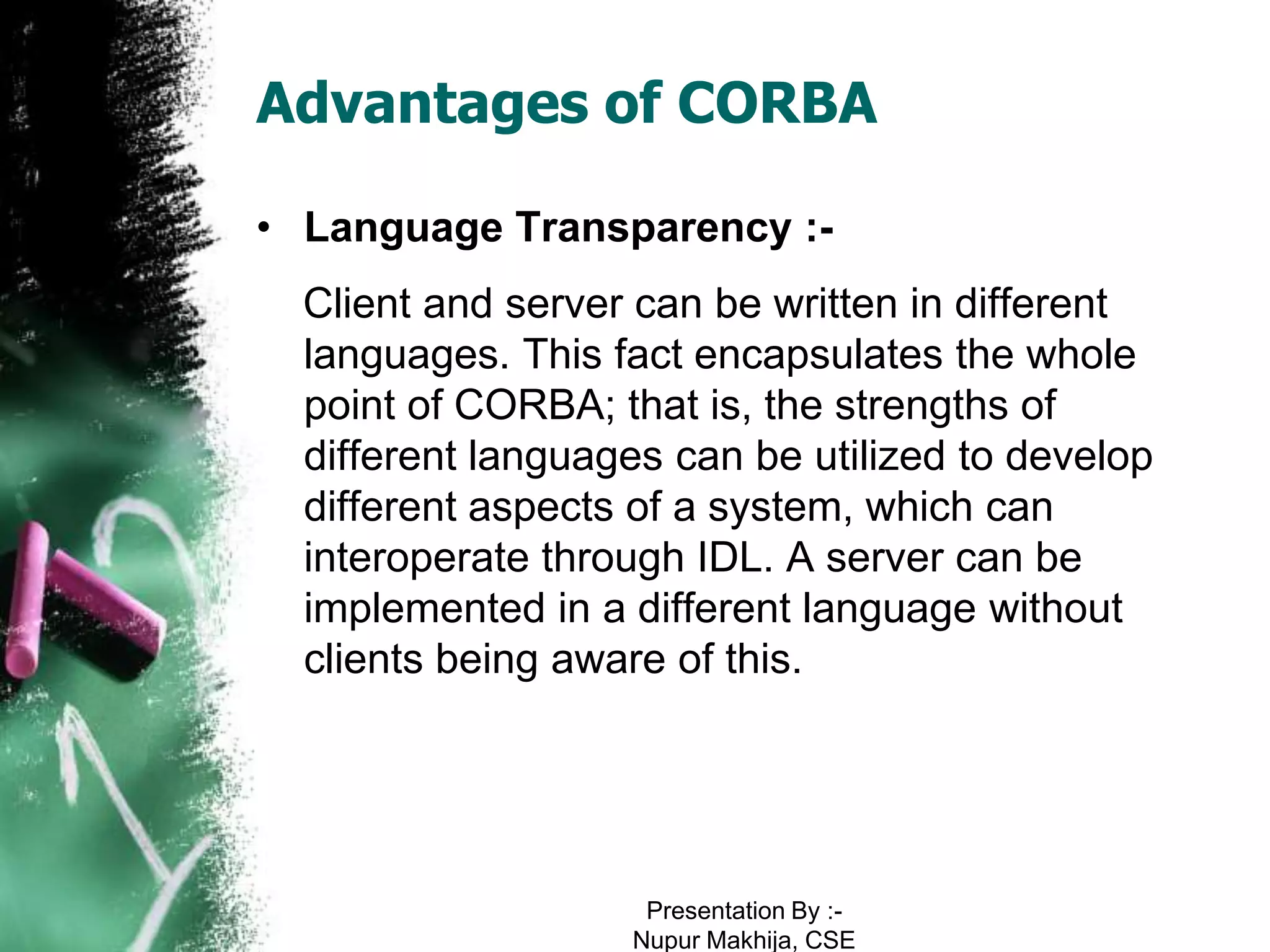 Advantages of CORBA

• Language Transparency :-
  Client and server can be written in different
  languages. This fact encapsulates the whole
  point of CORBA; that is, the strengths of
  different languages can be utilized to develop
  different aspects of a system, which can
  interoperate through IDL. A server can be
  implemented in a different language without
  clients being aware of this.




                    Presentation By :-
                   Nupur Makhija, CSE
 