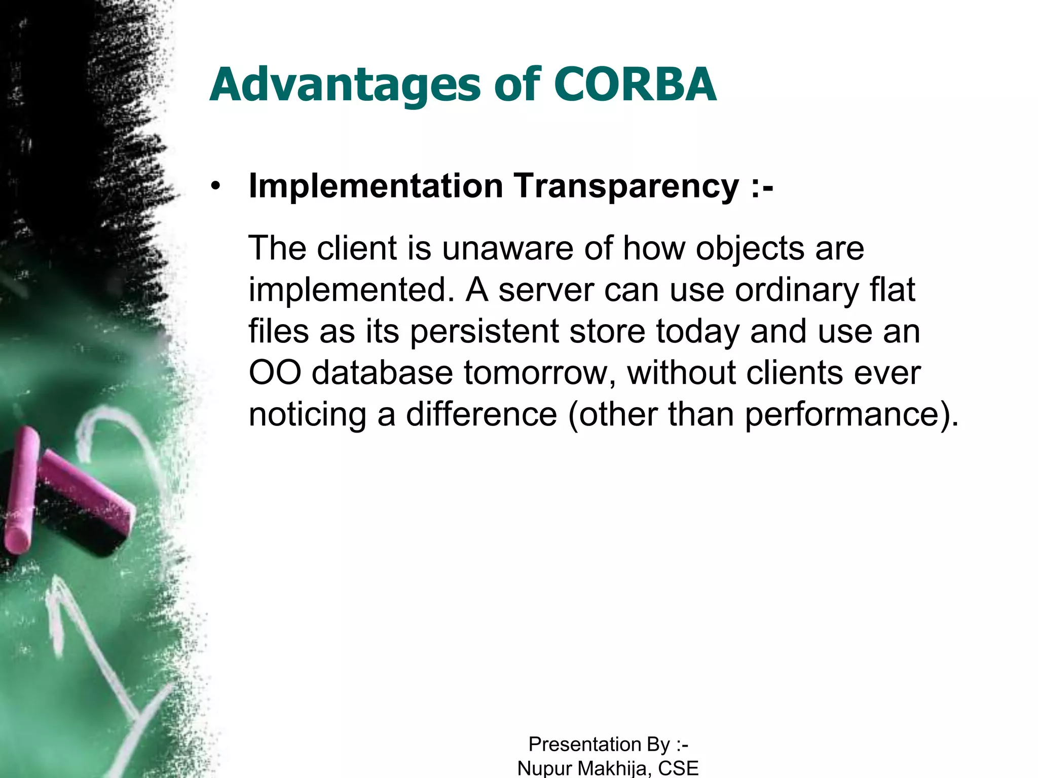 Advantages of CORBA

• Implementation Transparency :-
  The client is unaware of how objects are
  implemented. A server can use ordinary flat
  files as its persistent store today and use an
  OO database tomorrow, without clients ever
  noticing a difference (other than performance).




                    Presentation By :-
                   Nupur Makhija, CSE
 