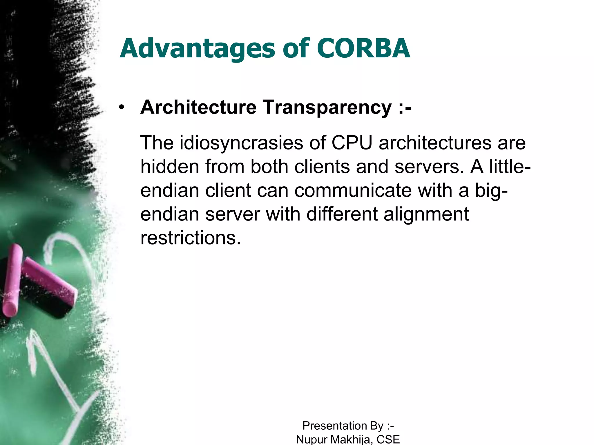 Advantages of CORBA

• Architecture Transparency :-
  The idiosyncrasies of CPU architectures are
  hidden from both clients and servers. A little-
  endian client can communicate with a big-
  endian server with different alignment
  restrictions.




                     Presentation By :-
                    Nupur Makhija, CSE
 