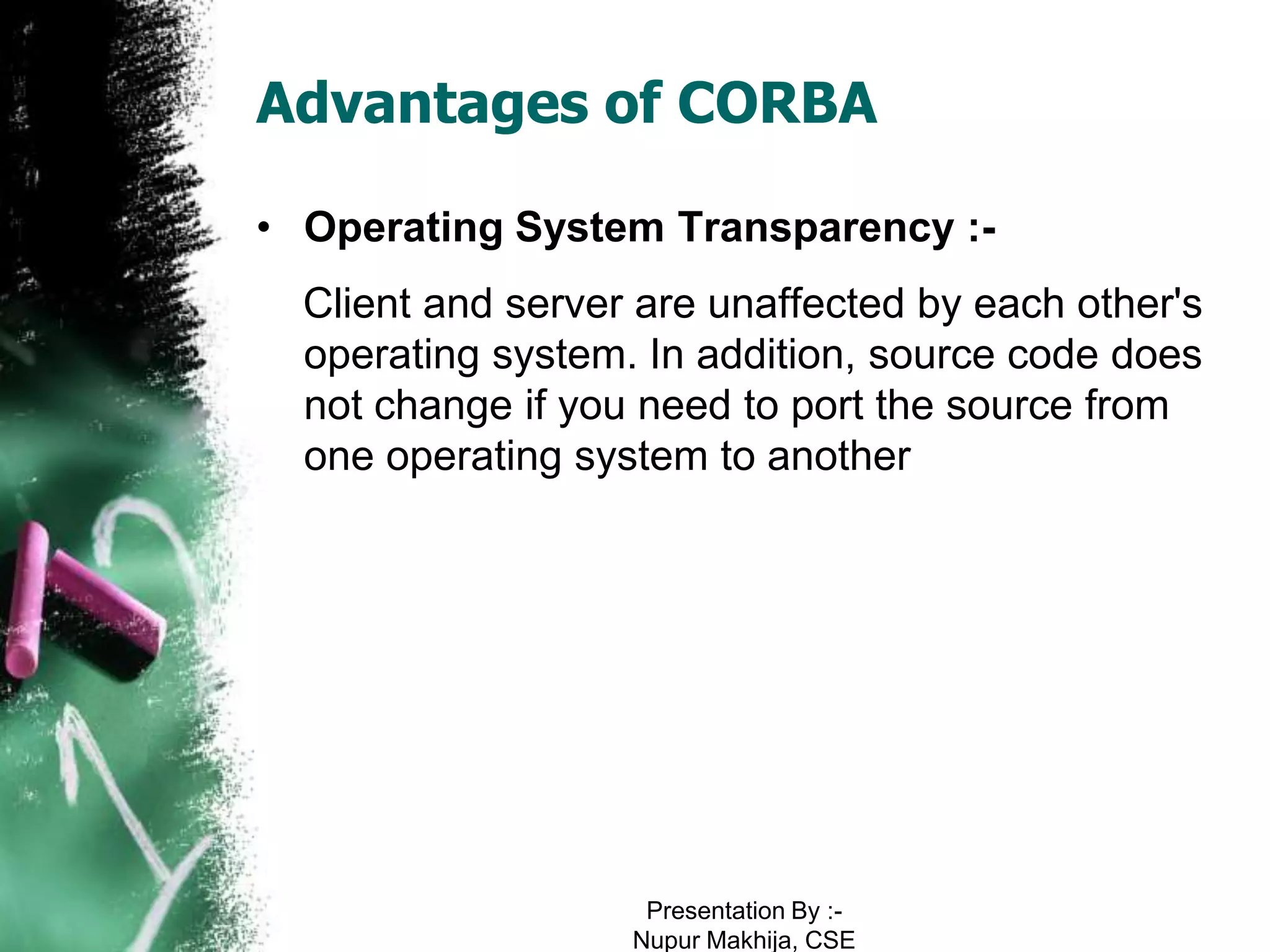 Advantages of CORBA

• Operating System Transparency :-
  Client and server are unaffected by each other's
  operating system. In addition, source code does
  not change if you need to port the source from
  one operating system to another




                    Presentation By :-
                   Nupur Makhija, CSE
 