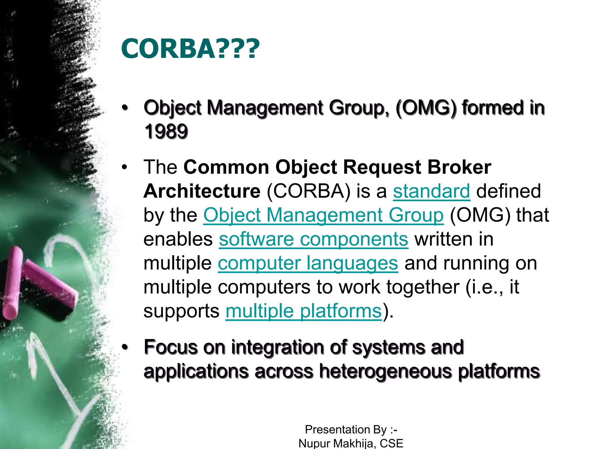 CORBA???

• Object Management Group, (OMG) formed in
  1989
• The Common Object Request Broker
  Architecture (CORBA) is a standard defined
  by the Object Management Group (OMG) that
  enables software components written in
  multiple computer languages and running on
  multiple computers to work together (i.e., it
  supports multiple platforms).
• Focus on integration of systems and
  applications across heterogeneous platforms

                    Presentation By :-
                   Nupur Makhija, CSE
 