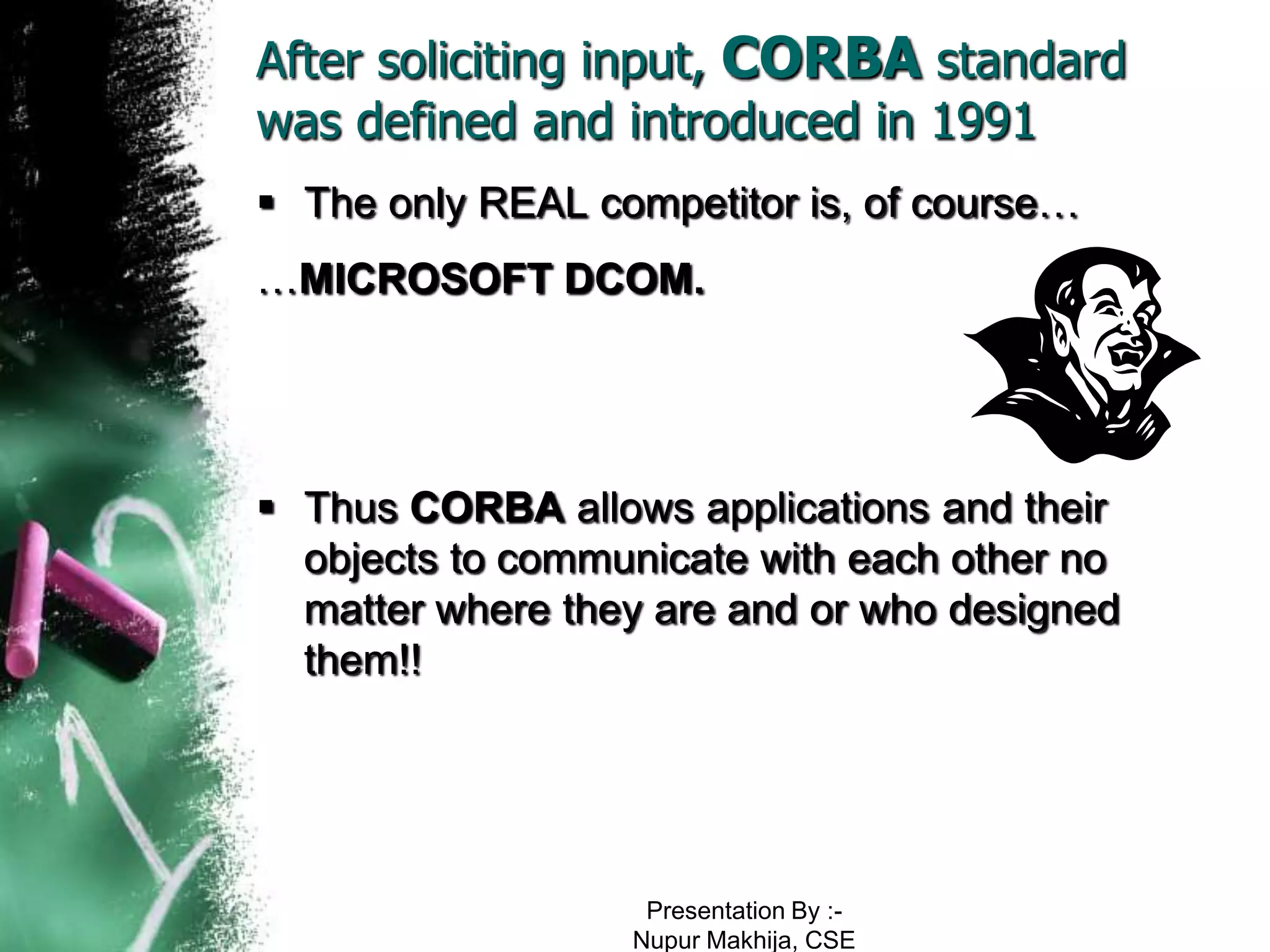 After soliciting input, CORBA standard
was defined and introduced in 1991
 The only REAL competitor is, of course…
…MICROSOFT DCOM.




 Thus CORBA allows applications and their
  objects to communicate with each other no
  matter where they are and or who designed
  them!!




                   Presentation By :-
                  Nupur Makhija, CSE
 