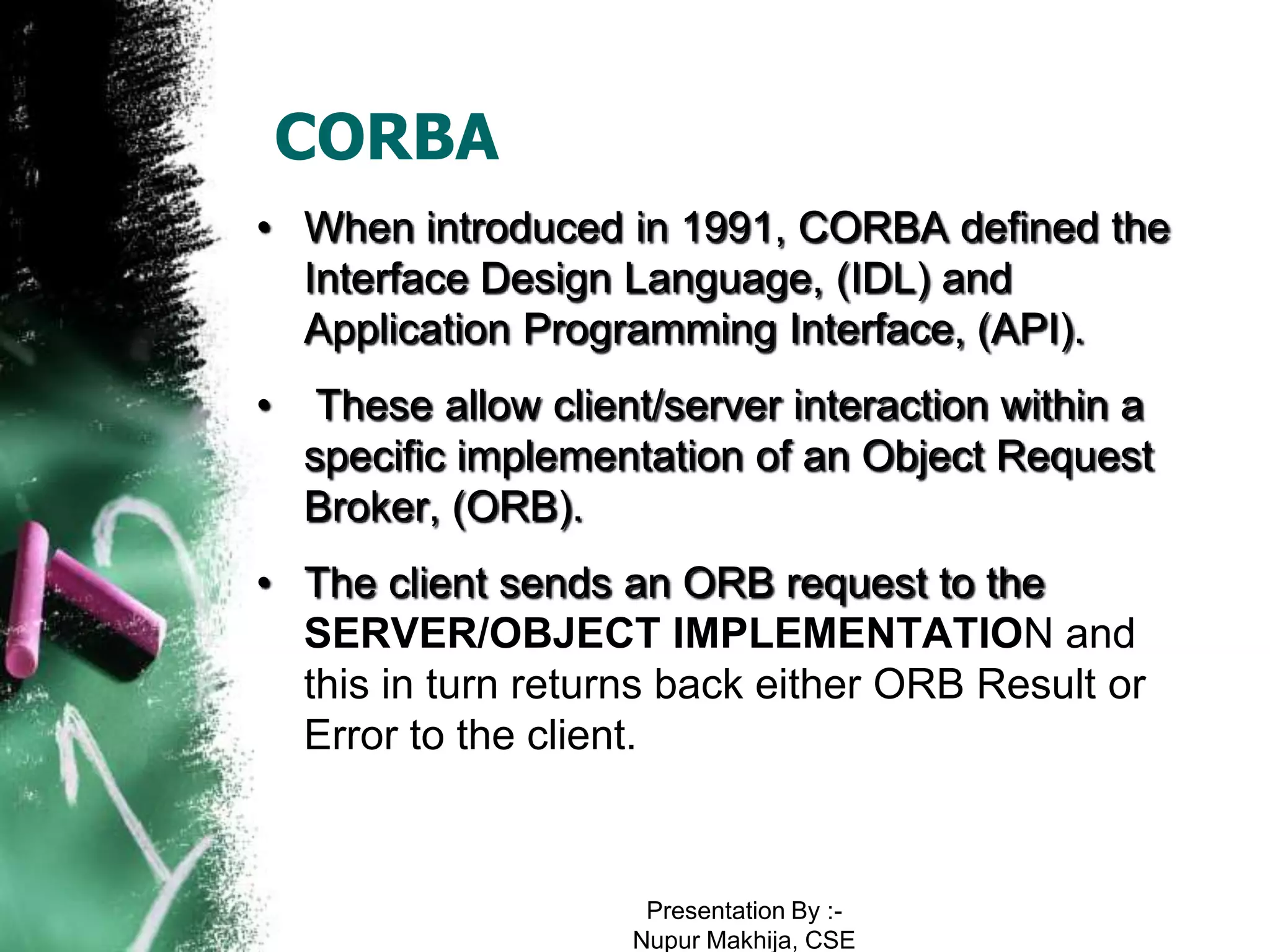 CORBA
• When introduced in 1991, CORBA defined the
  Interface Design Language, (IDL) and
  Application Programming Interface, (API).
•    These allow client/server interaction within a
    specific implementation of an Object Request
    Broker, (ORB).
• The client sends an ORB request to the
  SERVER/OBJECT IMPLEMENTATION and
  this in turn returns back either ORB Result or
  Error to the client.



                       Presentation By :-
                      Nupur Makhija, CSE
 