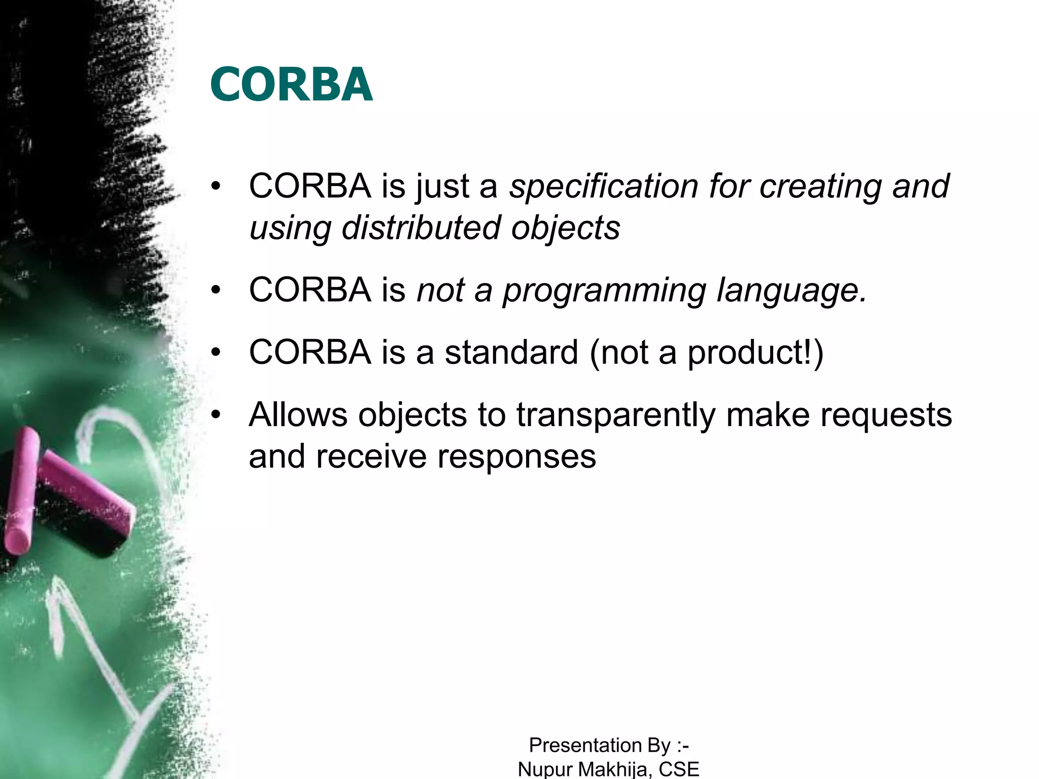 CORBA

• CORBA is just a specification for creating and
  using distributed objects
• CORBA is not a programming language.
• CORBA is a standard (not a product!)
• Allows objects to transparently make requests
  and receive responses




                    Presentation By :-
                   Nupur Makhija, CSE
 