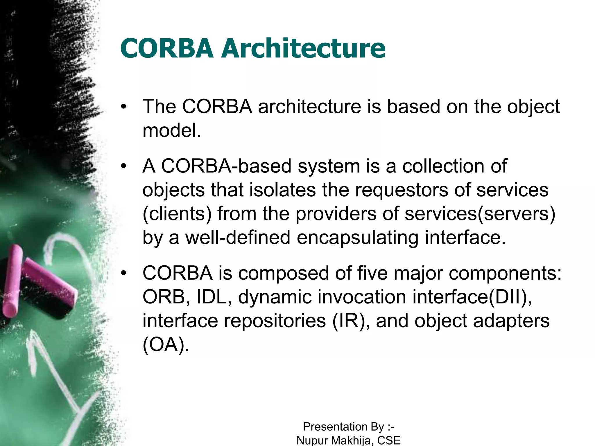 CORBA Architecture

• The CORBA architecture is based on the object
  model.
• A CORBA-based system is a collection of
  objects that isolates the requestors of services
  (clients) from the providers of services(servers)
  by a well-defined encapsulating interface.
• CORBA is composed of five major components:
  ORB, IDL, dynamic invocation interface(DII),
  interface repositories (IR), and object adapters
  (OA).



                     Presentation By :-
                    Nupur Makhija, CSE
 