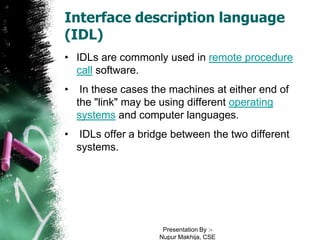Interface description language
(IDL)
• IDLs are commonly used in remote procedure
  call software.
•    In these cases the machines at either end of
    the "link" may be using different operating
    systems and computer languages.
•    IDLs offer a bridge between the two different
    systems.




                      Presentation By :-
                     Nupur Makhija, CSE
 