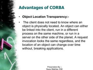 Advantages of CORBA

• Object Location Transparency:-
•    The client does not need to know where an
    object is physically located. An object can either
    be linked into the client, run in a different
    process on the same machine, or run in a
    server on the other side of the planet. A request
    invocation looks the same regardless, and the
    location of an object can change over time
    without, breaking applications.




                       Presentation By :-
                      Nupur Makhija, CSE
 
