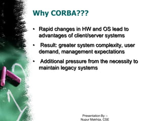 Why CORBA???

• Rapid changes in HW and OS lead to
  advantages of client/server systems
•   Result: greater system complexity, user
    demand, management expectations
•   Additional pressure from the necessity to
    maintain legacy systems




                      Presentation By :-
                     Nupur Makhija, CSE
 