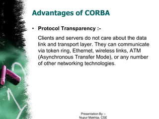 Advantages of CORBA

• Protocol Transparency :-
  Clients and servers do not care about the data
  link and transport layer. They can communicate
  via token ring, Ethernet, wireless links, ATM
  (Asynchronous Transfer Mode), or any number
  of other networking technologies.




                    Presentation By :-
                   Nupur Makhija, CSE
 