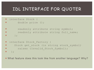  interface Stock {
 double price ();
 readonly attribute string symbol;
 readonly attribute string full_name;
 };
 interface Stock_Factory {
 Stock get_stock (in string stock_symbol)
 raises (Invalid_Stock_Symbol);
 };
 What feature does this look like from another language? Why?
IDL INTERFACE FOR QUOTER
 
