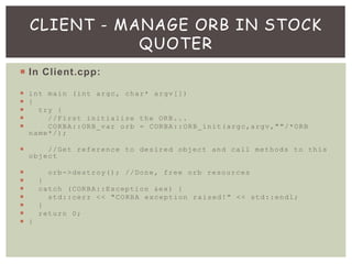  In Client.cpp:
 int main (int argc, char* argv[])
 {
 try {
 //First initialize the ORB...
 CORBA::ORB_var orb = CORBA::ORB_init(argc,argv,""/*ORB
name*/);
 //Get reference to desired object and call methods to this
object
 orb->destroy(); //Done, free orb resources
 }
 catch (CORBA::Exception &ex) {
 std::cerr << "CORBA exception raised!" << std::endl;
 }
 return 0;
 }
CLIENT - MANAGE ORB IN STOCK
QUOTER
 