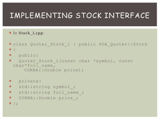  In Stock_i.cpp:
 class Quoter_Stock_i : public POA_Quoter::Stock
 {
 public:
 Quoter_Stock_i(const char *symbol, const
char*full_name,
CORBA::Double price);
 private:
 std::string symbol_;
 std::string full_name_;
 CORBA::Double price_;
 };
IMPLEMENTING STOCK INTERFACE
 