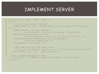  int main (int argc, char* argv[])
 { try
 { // First initialize the ORB
 CORBA::ORB_var orb = CORBA::ORB_init(argc,argv,""/*ORB name
*/);
 CORBA::Object_var poa_object =
 orb->resolve_initial_references ("RootPOA");
 PortableServer::POA_var poa =
 PortableServer::POA::_narrow (poa_object.in ());
 PortableServer::POAManager_var poa_manager =
 poa->the_POAManager ();
 poa_manager->activate ();

 //The application code goes here!
 //Clean up the server objects (wait until destruction is done)
 poa->destroy(1, 1); orb->destroy();
 }
 catch (CORBA::Exception &ex)
{ std::cerr << "CORBA exception raised!" << std::endl; }
 return 0;
}
IMPLEMENT SERVER
 