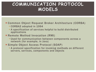  Common Object Request Broker Architecture (CORBA)
 CORBA2 adopted in 1994
 A specification of services helpful to build distributed
applications
 Remote Method Invocation (RMI)
 Used for communication between components across a
network (for example, in Java)
 Simple Object Access Protocol (SOAP)
 A protocol specification for invoking methods on different
servers, services, components and objects
COMMUNICATION PROTOCOL
MODELS
 