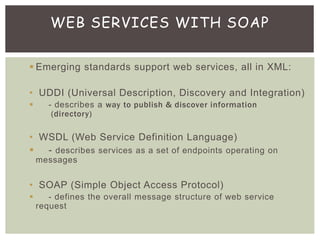  Emerging standards support web services, all in XML:
• UDDI (Universal Description, Discovery and Integration)
 - describes a way to publish & discover information
(directory)
• WSDL (Web Service Definition Language)
 - describes services as a set of endpoints operating on
messages
• SOAP (Simple Object Access Protocol)
 - defines the overall message structure of web service
request
WEB SERVICES WITH SOAP
 