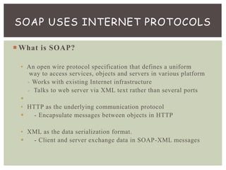  What is SOAP?
• An open wire protocol specification that defines a uniform
way to access services, objects and servers in various platform
- Works with existing Internet infrastructure
- Talks to web server via XML text rather than several ports

• HTTP as the underlying communication protocol
 - Encapsulate messages between objects in HTTP
• XML as the data serialization format.
 - Client and server exchange data in SOAP-XML messages
SOAP USES INTERNET PROTOCOLS
 