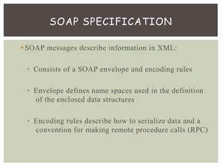 SOAP messages describe information in XML:
• Consists of a SOAP envelope and encoding rules
• Envelope defines name spaces used in the definition
of the enclosed data structures
• Encoding rules describe how to serialize data and a
convention for making remote procedure calls (RPC)
SOAP SPECIFICATION
 