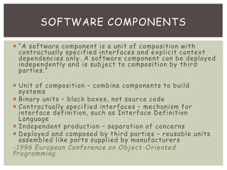  “A software component is a unit of composition with
contractually specified interfaces and explicit context
dependencies only. A software component can be deployed
independently and is subject to composition by third
parties.”
 Unit of composition – combine components to build
systems
 Binary units – black boxes, not source code
 Contractually specified interfaces – mechanism for
interface definition, such as Interface Definition
Language
 Independent production – separation of concerns
 Deployed and composed by third parties – reusable units
assembled like parts supplied by manufacturers
-1996 European Conference on Object-Oriented
Programming
SOFTWARE COMPONENTS
 