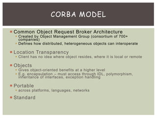  Common Object Request Broker Architecture
 Created by Object Management Group (consortium of 700+
companies)
 Defines how distributed, heterogeneous objects can interoperate
 Location Transparency
 Client has no idea where object resides, where it is local or remote
 Objects
 Gives object-oriented benefits at a higher level
 E.g. encapsulation – must access through IDL, polymorphism,
inheritance of interfaces, exception handling
 Portable
 across platforms, languages, networks
 Standard
CORBA MODEL
 
