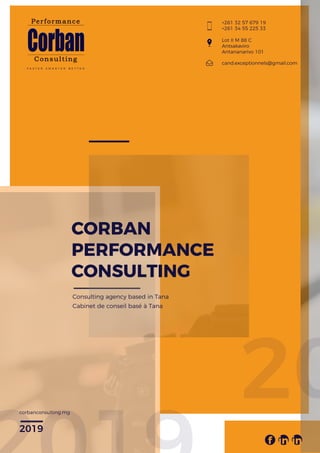 F A S T E R S M A R T E R B E T T E R
CORBAN
PERFORMANCE
CONSULTING
Consulting agency based in Tana
Cabinet de conseil basé à Tana
+261 32 57 679 19
+261 34 55 225 33
f in in
Lot II M 88 C
Antsakaviro
Antananarivo 101
cand.exceptionnels@gmail.com
corbanconsulting.mg
2019
20
 