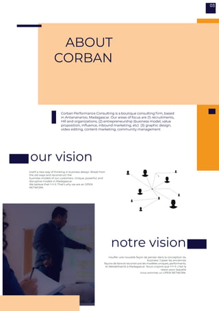 ABOUT
CORBAN
Insufler une nouvelle façon de penser dans la conception du
business. Casser les anciennes
façons de faire et reconstruire les modèles uniques, performants,
et déstabilisants à Madagascar. Nous croyons que 1+1=3. c’est la
raison pour laquelle
nous sommes un OPEN NETWORK.
Instill a new way of thinking in business design. Break from
the old ways and reconstruct the
business models of our customers. Unique, powerful, and
disruptive models in Madagascar.
We believe that 1+1=3. That’s why we are an OPEN
NETWORK.
Corban Performance Consulting is a boutique consulting firm, based
in Antananarivo, Madagascar. Our areas of focus are (1) recruitments,
HR and organizations, (2) entrepreneurship (business model, value
proposition, influence, inbound marketing, etc) (3) graphic design,
video editing, content marketing, community management
notre vision
our vision
03
 