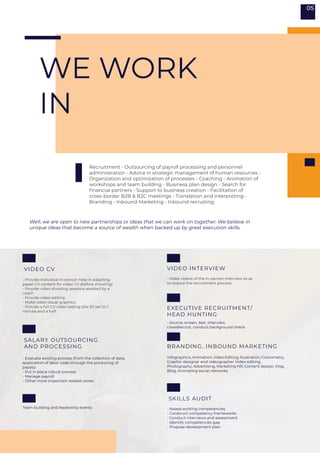 WE WORK
IN
- Make videos of the in-person interview so as
to reduce the recruitment process
- Source, screen, test, interview,
crowdrecruit, conduct background check
- Provide individual in-person help in adapting
paper CV content for video CV (before shooting)
- Provide video shooting sessions assisted by a
coach
- Provide video editing
- Make video visual graphics
- Provide a full CV video lasting b/w 30 sec to 1
minute and a half
- Evaluate existing process (from the collection of data,
application of labor code through the producing of
payslip
- Put in place robust process
- Manage payroll
- Other more important related works
- Assess existing competencies
- Construct competency frameworks
- Conduct interviews and assessment
- Identify competencies gap
- Propose development plan
Recruitment - Outsourcing of payroll processing and personnel
administration - Advice in strategic management of human resources -
Organization and optimization of processes - Coaching - Animation of
workshops and team building - Business plan design - Search for
financial partners - Support to business creation - Facilitation of
cross-border B2B & B2C meetings - Translation and interpreting -
Branding - Inbound Marketing - Inbound recruiting
Well, we are open to new partnerships or ideas that we can work on together. We believe in
unique ideas that become a source of wealth when backed up by great execution skills.
VIDEO INTERVIEW
EXECUTIVE RECRUITMENT/
HEAD HUNTING
BRANDING, INBOUND MARKETING
Team building and leadership events
Infographics, Animation, Video Editing, Illustration, Colorimetry,
Graphic designer and videographer Video editing,
Photography, Advertising, Marketing HR, Content design, Vlog,
Blog, Animating social networks
VIDEO CV
SALARY OUTSOURCING
AND PROCESSING
SKILLS AUDIT
05
 