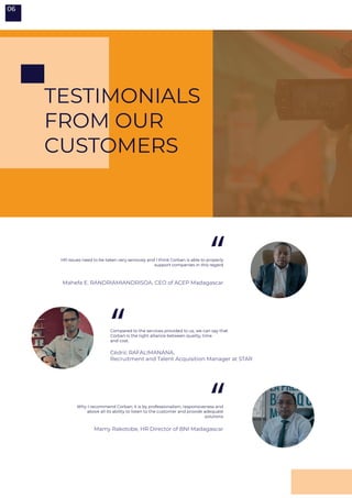 TESTIMONIALS
FROM OUR
CUSTOMERS
06
Why I recommend Corban; it is by professionalism, responsiveness and
above all its ability to listen to the customer and provide adequate
solutions
HR issues need to be taken very seriously and I think Corban is able to properly
support companies in this regard
“
“
“
Mamy Rakotobe, HR Director of BNI Madagascar
Mahefa E. RANDRIAMIANDRISOA, CEO of ACEP Madagascar
Cédric RAFALIMANANA,
Recruitment and Talent Acquisition Manager at STAR
Compared to the services provided to us, we can say that
Corban is the right alliance between quality, time
and cost.
 