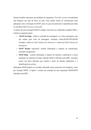 Internet também representa um problema de segurança. Firewalls e proxys normalmente
irão bloquear este tipo de fluxo na rede. Uma melhor forma de comunicação entre
aplicações seria a utilização de HTTP, uma vez que este protocolo é suportado por todos
os servidores Web, browsers e firewalls.
A sintaxe de uma mensagem SOAP é simples. Esta deve ser codificada no padrão XML e
contém as seguintes partes :
   o    SOAP Envelope : define o conteúdo da mensagem e os vários namespaces que
       são usados pelo resto da mensagem, incluindo xmlns:SOAP-ENV(SOAP
       Evelope), xmlns:xsi (Xml Schema for Instances) e xmlns:xsd (Xml Schema for
       Datatypes)
   o SOAP Header (opcional): contém informação a respeito de autenticação,
       transação e pagamento.
   o SOAP Body : contém informação a respeito de métodos e parâmetros a serem
       chamados ou respostas enviadas. Quando SOAP é utilizado como RPC, esta parte
       possui um único elemento que contém o nome do método, parâmetros e a
       identificação do serviço.
Mensagens SOAP podem ser enviadas utilizando outros protocolos de transporte, como
por exemplo SMTP. A figura 3 contém um exemplo de uma requisição SOAP/HTTP
utilizada como RPC :




                                                                                    14
 