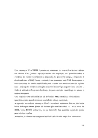 Uma mensagem SOAP/HTTP é geralmente processada por uma aplicação que está em
um servidor Web. Quando a aplicação recebe uma requisição, esta primeiro confere a
existência do campo SOAPAction na requisição. Se possuir tal campo, a requisição é
direcionada para a SOAP Engine, responsável por processar a parte XML da mensagem e
usar o endereço do serviço especificado para executar uma varredura em seu registro
local ( este registro contém informações a respeito dos serviços disponíveis no servidor ).
Então, é utilizado reflexão para localizar e invocar o método especificado no serviço e
retornar a resposta.
Uma resposta SOAP é retornada em um documento XML estruturado como em uma
requisição, exceto quando contém o resultado do método requisitado.
A segurança no envio de mensagens SOAP é um tópico importante. Em um nível mais
baixo, mensagens SOAP podem ser trocadas pela rede utilizando HTTPS ao invés de
HTTP. Como HTTPS utiliza SSL no seu transporte, fica garantida a proteção contra
possíveis intervenções.
Além disso, o cliente e servidor podem verificar cada um suas respectivas identidades.



                                                                                         15
 