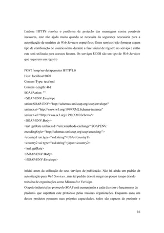 Embora HTTPS resolva o problema de proteção das mensagens contra possíveis
invasores, este não ajuda muito quando se necessita da segurança necessária para a
autenticação de usuários de Web Services específicos. Estes serviços irão fornecer algum
tipo de combinação de usuário/senha durante a fase inicial de registro no serviço e então
esta será utilizada para acessos futuros. Os serviços UDDI são um tipo de Web Services
que requerem um registro


POST /soap/servlet/rpcrouter HTTP/1.0
Host: localhost:8070
Content-Type: text/xml
Content-Length: 461
SOAPAction: ""
<SOAP-ENV:Envelope
xmlns:SOAP-ENV="http://schemas.xmlsoap.org/soap/envelope/"
xmlns:xsi="http://www.w3.org/1999/XMLSchema-instance"
xmlns:xsd="http://www.w3.org/1999/XMLSchema">
<SOAP-ENV:Body>
<ns1:getRate xmlns:ns1="urn:xmethods-exchange" SOAPENV:
encodingStyle="http://schemas.xmlsoap.org/soap/encoding/">
<country1 xsi:type="xsd:string">USA</country1>
<country2 xsi:type="xsd:string">japan</country2>
</ns1:getRate>
</SOAP-ENV:Body>
</SOAP-ENV:Envelope>


inicial antes da utilização de seus serviços de publicação. Não há ainda um padrão de
autenticação para Web Services , mas tal padrão deverá surgir em pouco tempo devido
trabalho de organizações como Microsoft e Verisign.
O apoio industrial ao protocolo SOAP está aumentando a cada dia com o lançamento de
produtos que suportam este protocolo pelas maiores organizações. Enquanto cada um
destes produtos possuem suas próprias capacidades, todos são capazes de produzir e



                                                                                      16
 