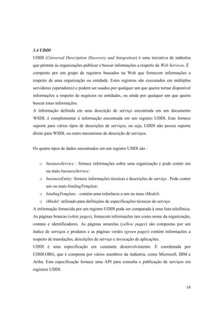 3.4 UDDI
UDDI (Universal Description Discovery and Integration) é uma iniciativa da indústria
que permite às organizações publicar e buscar informações a respeito de Web Services. É
composto por um grupo de registros baseados na Web que fornecem informações a
respeito de uma organização ou entidade. Estes registros são executados em múltiplos
servidores (operadores) e podem ser usados por qualquer um que queira tornar disponível
informações a respeito de negócios ou entidades, ou ainda por qualquer um que queira
buscar estas informações.
A informação definida em uma descrição de serviço encontrada em um documento
WSDL é complementar à informação encontrada em um registro UDDI. Este fornece
suporte para vários tipos de descrições de serviços, ou seja, UDDI não possui suporte
direto para WSDL ou outro mecanismo de descrição de serviços.


Os quatro tipos de dados encontrados em um registro UDDI são :


   o businessService : fornece informações sobre uma organização e pode conter um
       ou mais businessService.
   o businessEntity: fornece informações técnicas e descrições de serviço . Pode conter
       um ou mais bindingTemplate.
   o bindingTemplate : contém uma referência a um ou mais tModels.
   o tModel: utilizado para definições de especificações técnicas de serviço.
A informação fornecida por um registro UDDI pode ser comparada à uma lista telefônica.
As páginas brancas (white pages), fornecem informações tais como nome da organização,
contato e identificadores. As páginas amarelas (yellow pages) são compostas por um
índice de serviços e produtos e as páginas verdes (green pages) contém informações a
respeito de translações, descrições de serviço e invocação de aplicações.
UDDI é uma especificação em constante desenvolvimento. É coordenada por
UDDI.ORG, que é composta por vários membros da indústria, como Microsoft, IBM e
Ariba. Esta especificação fornece uma API para consulta e publicação de serviços em
registros UDDI.



                                                                                     18
 